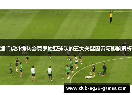 津门虎外援转会克罗地亚球队的五大关键因素与影响解析