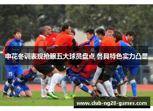 申花冬训表现抢眼五大球员盘点 各具特色实力凸显
