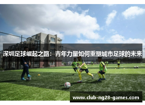 深圳足球崛起之路：青年力量如何重塑城市足球的未来