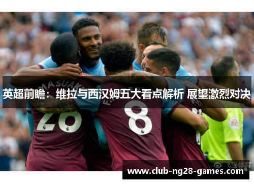 英超前瞻：维拉与西汉姆五大看点解析 展望激烈对决