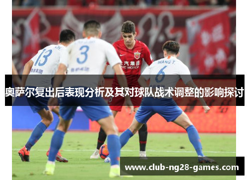 奥萨尔复出后表现分析及其对球队战术调整的影响探讨