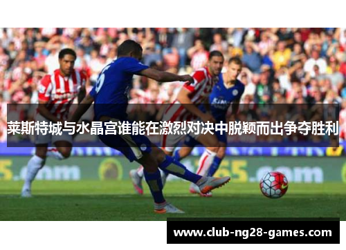 莱斯特城与水晶宫谁能在激烈对决中脱颖而出争夺胜利