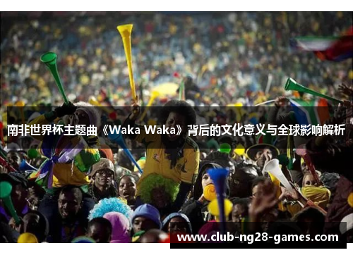 南非世界杯主题曲《Waka Waka》背后的文化意义与全球影响解析