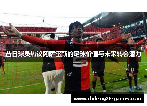 昔日球员热议冈萨雷斯的足球价值与未来转会潜力