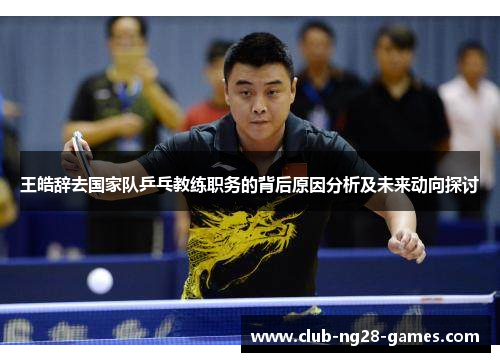 王皓辞去国家队乒乓教练职务的背后原因分析及未来动向探讨 王皓辞去国家队乒乓教练职务的背后原因分析及未来动向探讨