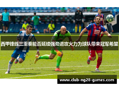 西甲锋线三重奏能否延续强劲进攻火力为球队带来冠军希望